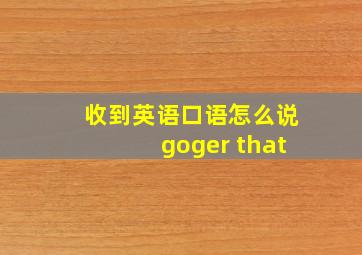 收到英语口语怎么说goger that